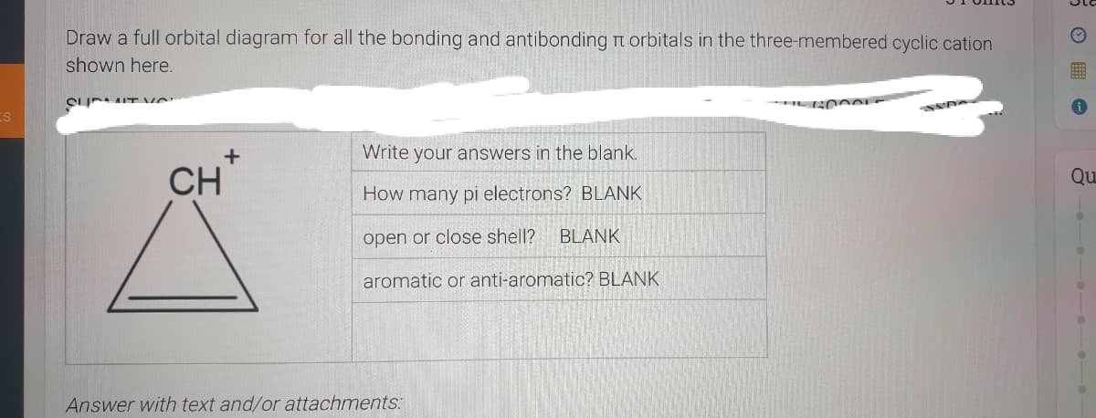 Draw a full orbital diagram for all the bonding and antibonding t orbitals in the three-membered cyclic cation
shown here.
CI IT ve
Write your answers in the blank.
CH
Qu
How many pi electrons? BLANK
open or close shell?
BLANK
aromatic or anti-aromatic? BLANK
Answer with text and/or attachments:
-e --
