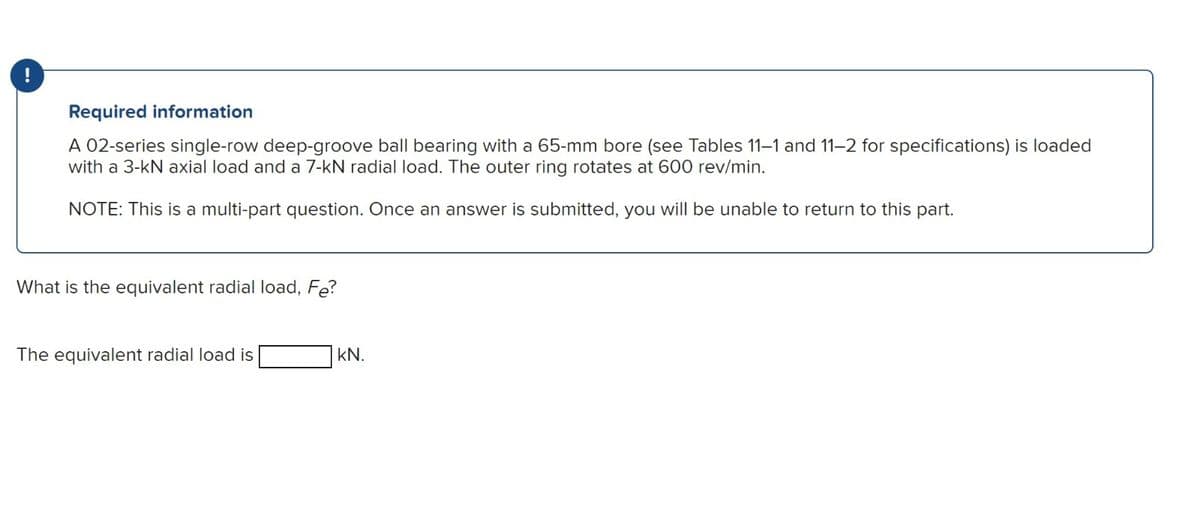 !
Required information
A 02-series single-row deep-groove ball bearing with a 65-mm bore (see Tables 11-1 and 11-2 for specifications) is loaded
with a 3-kN axial load and a 7-kN radial load. The outer ring rotates at 600 rev/min.
NOTE: This is a multi-part question. Once an answer is submitted, you will be unable to return to this part.
What is the equivalent radial load, Fe?
The equivalent radial load is
kN.