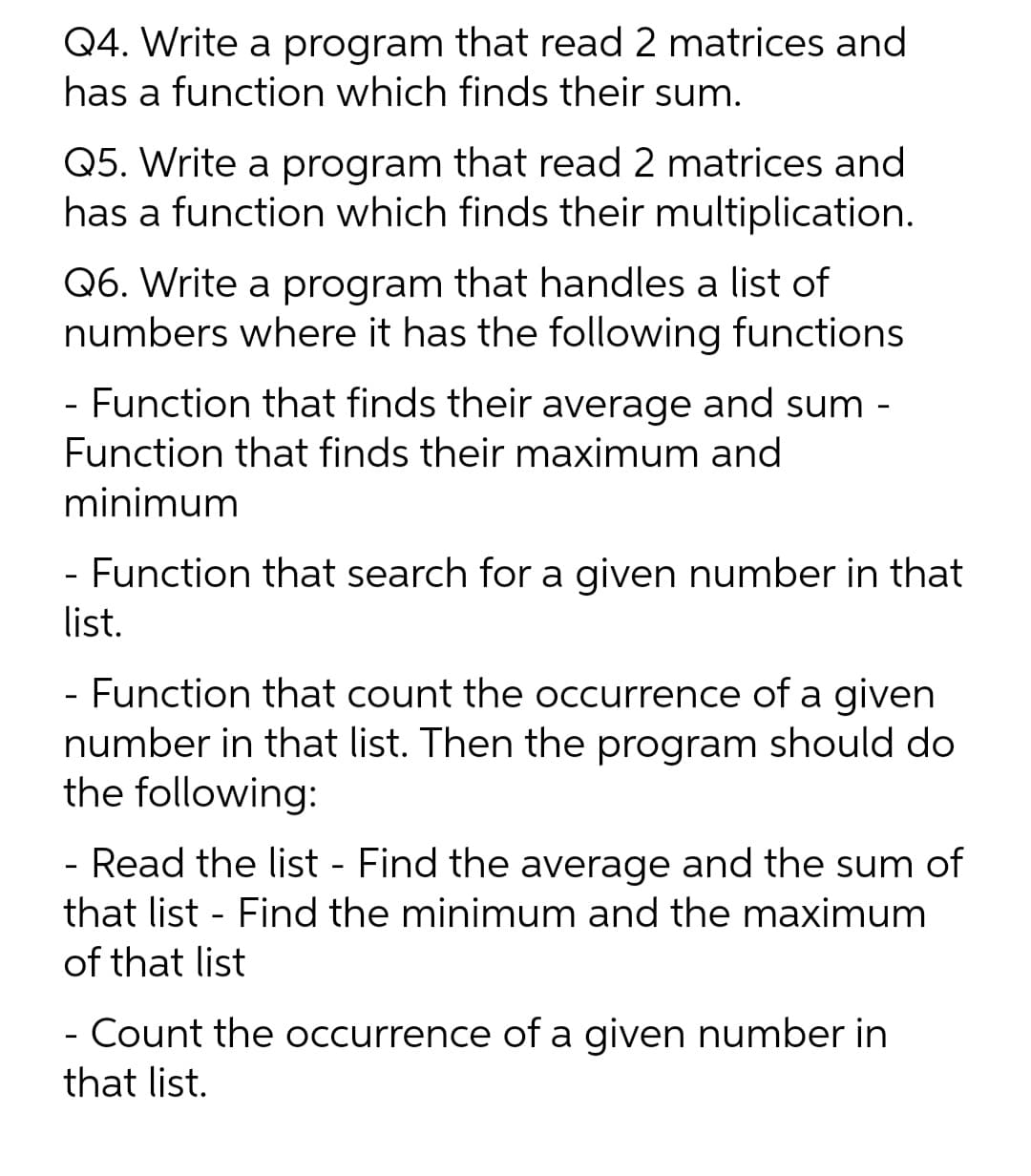 Q4. Write a program that read 2 matrices and
has a function which finds their sum.
Q5. Write a program that read 2 matrices and
has a function which finds their multiplication.
Q6. Write a program that handles a list of
numbers where it has the following functions
- Function that finds their average and sum -
Function that finds their maximum and
minimum
- Function that search for a given number in that
list.
- Function that count the occurrence of a given
number in that list. Then the program should do
the following:
- Read the list - Find the average and the sum of
that list - Find the minimum and the maximum
of that list
- Count the occurrence of a given number in
that list.
