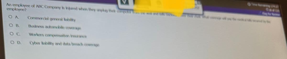 An employee of ABC Company is injured when they only the computer Tow the wo and the Back The G What coverage witty the medical the cared by the
employee?
OA Commercial general liability
OB.
Business automobile coverage
O C
Workers compensation insurance
O D.
Cyber Rability and data breach coverage
Time Remaining A
$184116
o for fede