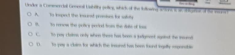 Under a Commercial General Liability policy, which of the following action on Goligation of the insurer
OA
to inspect the insured premises for safety
OB.
To renew the policy period from the date of los
To pay claims only when there has been a judgment against the insured
To pay a calm for which the insured has been found legally responsible
OD.