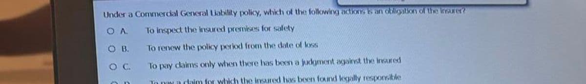 Under a Commercial General Liability policy, which of the following actions is an obligation of the insurer?
OA.
To inspect the insured premises for safety
OB.
To renew the policy period from the date of loss
OC.
To pay claims only when there has been a judgment against the insured
To pay a daim for which the insured has been found legally responsible
OD