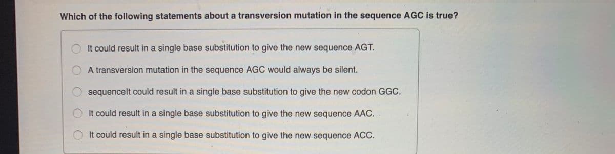 Which of the following statements about a transversion mutation in the sequence AGC is true?
It could result in a single base substitution to give the new sequence AGT.
A transversion mutation in the sequence AGC would always be silent.
sequencelt could result in a single base substitution to give the new codon GGC.
It could result in a single base substitution to give the new sequence AAC.
It could result in a single base substitution to give the new sequence AC.
