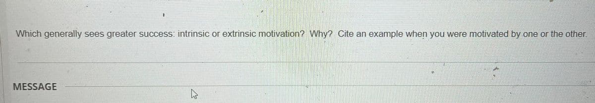 Which generally sees greater success: intrinsic or extrinsic motivation? Why? Cite an example when you were motivated by one or the other.
MESSAGE
