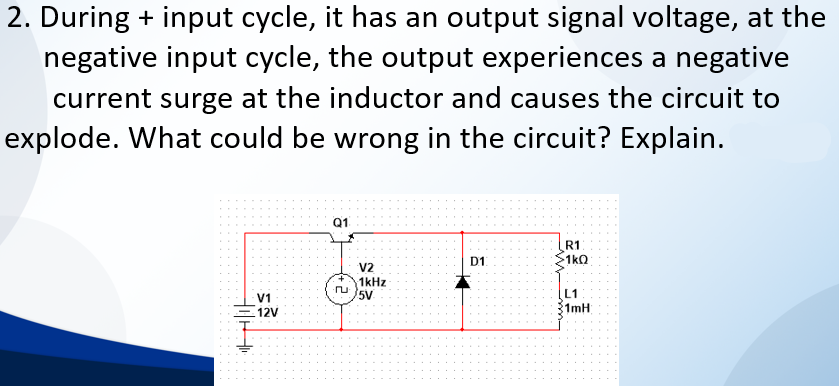 2. During + input cycle, it has an output signal voltage, at the
negative input cycle, the output experiences a negative
current surge at the inductor and causes the circuit to
explode. What could be wrong in the circuit? Explain.
Q1
R1
1kQ
D1
V2
1kHz
5V
L1
V1
1mH
12V
