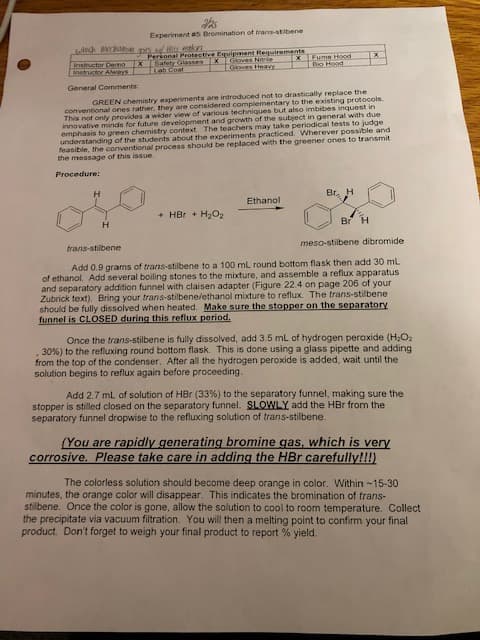 Experiment as Bromination of trans-stibene
Instructor Demo
Instructor Always
Personal Protective Equipment Requirements
Safety Glases XGoves Nre
Lab Coat
Fume Hood
Bo Hood
EGioves Heavy
General Comments
conventional ones rather, they are considered complementary to the existing protocols.
This not only provides a wider view of various techniques but also imbibes inquest in
innovative minds for future development and growth of the subject in general with due
emphasis to green chemistry context The teachers may take periodical tests to judge
understanding of the students about the experiments practiced. Wherever possible and
feasible, the conventional process should be replaced with the greener ones to transmit
the message of this issue
GREEN chemistry experiments are introduced not to drastically replace the
Procedure:
Br. H
Ethanol
+ HBr + H2O2
H.
Br
trans-stilbene
meso-stilbene dibromide
Add 0.9 grams of trans-stilbene to a 100 mL round bottom flask then add 30 ml
of ethanol. Add several boiling stones to the mixture, and assemble a reflux apparatus
and separatory addition funnel with claisen adapter (Figure 22.4 on page 206 of your
Zubrick text). Bring your trans-stilbene/ethanol mixture to reflux. The trans-stilbene
should be fully dissolved when heated. Make sure the stopper on the separatory
funnel is CLOSED during this reflux period.
Once the trans-stilbene is fully dissolved, add 3.5 ml of hydrogen peroxide (H,O2
30%) to the refluxing round bottom flask. This is done using a glass pipette and adding
from the top of the condenser. After all the hydrogen peroxide is added, wait until the
solution begins to reflux again before proceeding.
Add 2.7 ml of solution of HBr (33%) to the separatory funnel, making sure the
stopper is stilled closed on the separatory funnel. SLOWLY add the HBr from the
separatory funnel dropwise to the refluxing solution of trans-stilbene.
(You are rapidly generating bromine gas, which is very
corrosive. Please take care in adding the HBr carefully!!!)
The colorless solution should become deep orange in color. Within -15-30
minutes, the orange color will disappear. This indicates the bromination of trans-
stilbene. Once the color is gone, allow the solution to cool to room temperature. Collect
the precipitate via vacuum filtration. You will then a melting point to confirm your final
product. Don't forget to weigh your final product to report % yield.
