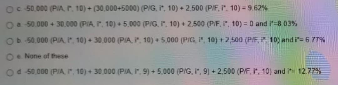 Oc- 50,000 (PIA P. 10) + (30,000+5000) (P/G, i", 10) + 2,500 (P/F, ". 10) = 9.62%
a -50.000 + 30,000 (PIA, , 10) + 5.000 (P/G, P, 10) + 2.500 (P/F, i", 10) = 0 and i'-8 03%
Ob 50.000 (PIA, r, 10) + 30.000 (PlA, , 10) +5,000 (PIG, 1", 10) +2,500 (P/F, P. 10) and i'= 6.77%
e. None of these
Od -50,000 (P/IA, , 10) + 30,000 (PIA, , 9) +5,000 (PIG, i", 9) + 2,500 (P/F, i", 10) and it= 12.77%
