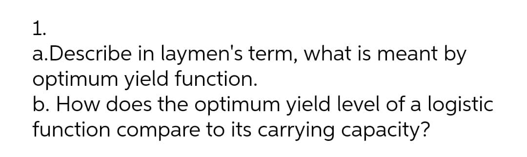 1.
a.Describe in laymen's term, what is meant by
optimum yield function.
b. How does the optimum yield level of a logistic
function compare to its carrying capacity?
