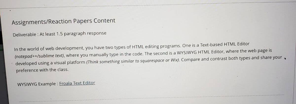 Assignments/Reaction Papers Content
Deliverable: At least 1.5 paragraph response
In the world of web development, you have two types of HTML editing programs. One is a Text-based HTML Editor
(notepad++/sublime text), where you manually type in the code. The second is a WYSIWYG HTML Editor, where the web page is
developed using a visual platform (Think something similar to squarespace or Wix). Compare and contrast both types and share your,
preference with the class.
WYSIWYG Example: Froala Text Editor