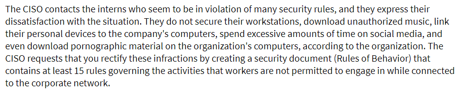 The CISO contacts the interns who seem to be in violation of many security rules, and they express their
dissatisfaction with the situation. They do not secure their workstations, download unauthorized music, link
their personal devices to the company's computers, spend excessive amounts of time on social media, and
even download pornographic material on the organization's computers, according to the organization. The
CISO requests that you rectify these infractions by creating a security document (Rules of Behavior) that
contains at least 15 rules governing the activities that workers are not permitted to engage in while connected
to the corporate network.