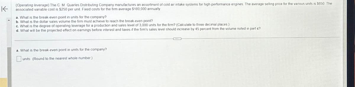 K
(Operating leverage) The C. M. Quarles Distributing Company manufactures an assortment of cold air intake systems for high-performance engines. The average selling price for the various units is $650. The
associated variable cost is $250 per unit. Fixed costs for the firm average $180,000 annually
a. What is the break-even point in units for the company?
b. What is the dollar sales volume the firm must achieve to reach the break-even point?
c. What is the degree of operating leverage for a production and sales level of 3,000 units for the firm? (Calculate to three decimal places.)
d. What will be the projected effect on earnings before interest and taxes if the firm's sales level should increase by 45 percent from the volume noted in part c?
a. What is the break-even point in units for the company?
units (Round to the nearest whole number)