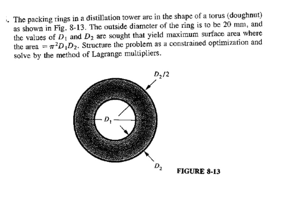 . The packing rings in a distillation tower are in the shape of a torus (doughnut)
as shown in Fig. 8-13. The outside diameter of the ring is to be 20 mm, and
the values of D and D2 are sought that yield maximum surface area where
the area = 7?D,D2. Structure the problem as a constrained optimization and
solve by the method of Lagrange multipliers.
D212
D2
FIGURE 8-13
