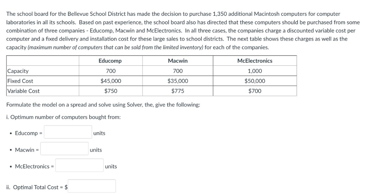 The school board for the Bellevue School District has made the decision to purchase 1,350 additional Macintosh computers for computer
laboratories in all its schools. Based on past experience, the school board also has directed that these computers should be purchased from some
combination of three companies - Educomp, Macwin and McElectronics. In all three cases, the companies charge a discounted variable cost per
computer and a fixed delivery and installation cost for these large sales to school districts. The next table shows these charges as well as the
capacity (maximum number of computers that can be sold from the limited inventory) for each of the companies.
Educomp
Маcwin
McElectronics
|Сарacity
700
700
1,000
Fixed Cost
$45,000
$35,000
$50,000
Variable Cost
$750
$775
$700
Formulate the model on a spread and solve using Solver, the, give the following:
i. Optimum number of computers bought from:
Educomp =
units
• Macwin =
units
• McElectronics =
units
ii. Optimal Total Cost = $
