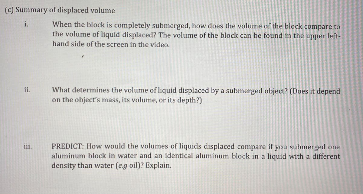 (c) Summary of displaced volume
When the block is completely submerged, how does the volume of the block compare to
the volume of liquid displaced? The volume of the block can be found in the upper left-
i.
hand side of the screen in the video.
What determines the volume of liquid displaced by a submerged object? (Does it depend
on the object's mass, its volume, or its depth?)
ii.
PREDICT: How would the volumes of liquids displaced compare if you submerged one
aluminum block in water and an identical aluminum block in a liquid with a different
density than water (e.g oil)? Explain.
iii.

