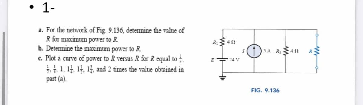 • 1-
a. For the network of Fig. 9.136, determine the value of
R for maximum power to R.
b. Determine the maximum power to R.
c. Plot a curve of power to R versus R for R equal to ,
1 1, 14, 14, 14, and 2 tỉmes the value obtained in
part (a).
R 40
SA R40
I
E 24 V
FIG. 9.136

