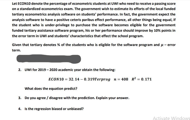 Let ECON10 denote the percentage of econometric students at UWI who need to receive a passing score
on a standardized econometrics exam. The government wish to estimate its efforts of the local funded
tertiary econometrics analysis software on students' performance. In fact, the government expect the
analysis software to have a positive ceteris paribus effect performance, all other things being equal, if
the student who is under-privilege to purchase the software becomes eligible for the government
funded tertiary assistance software program, his or her performance should improve by 10% points in
the error term in UWI and students' characteristics that effect the school program.
Given that tertiary denotes % of the students who is eligible for the software program and u – error
term.
2. UWI for 2019– 2020 academic year obtain the following:
ECON10 = 32.14 – 0.319Terprog n= 408 R² = 0. 171
What does the equation predict?
3. Do you agree / disagree with the prediction. Explain your answer.
4. Is the regression biased or unbiased?
Activate Windows
