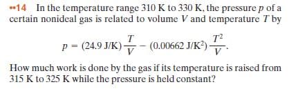 •14 In the temperature range 310 K to 330 K, the pressure p of a
certain nonideal gas is related to volume V and temperature T by
p = (24.9 J/K)
т?
(0.00662 J/K?)
How much work is done by the gas if its temperature is raised from
315 K to 325 K while the pressure is held constant?
