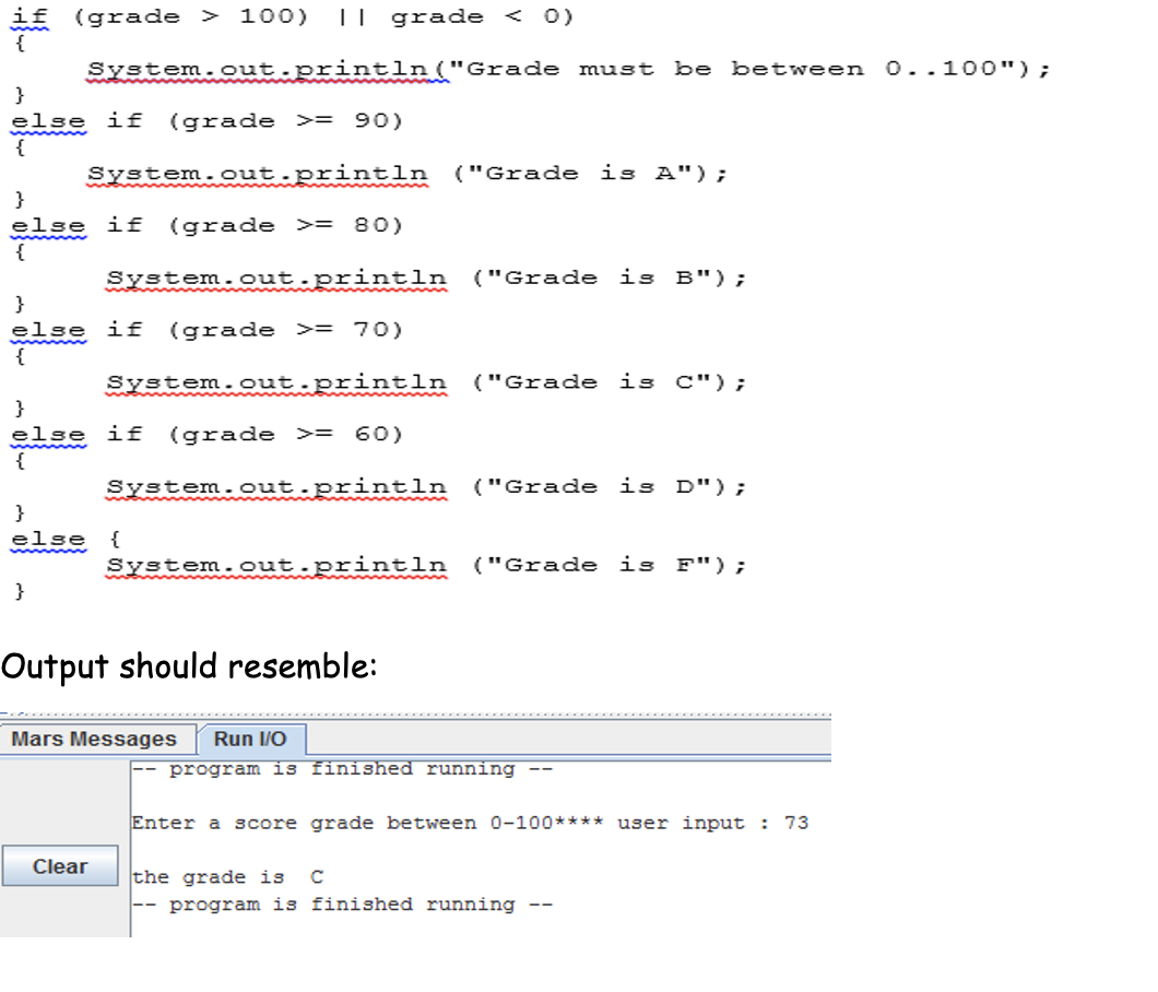 if (grade > 100)
|| grade < 0)
System.out.println("Grade must
be between 0..100");
}
else if
{
(grade >= 90)
System.out.println
("Grade is A");
}
else if (grade >= 80)
{
System.out.println
("Grade
is B");
}
slse if
{
(grade >= 70)
System.out.println
("Grade is C");
}
else if
{
(grade >= 60)
System.out.println ("Grade is D");
}
else
{
System.out.println
("Grade is F");
}
Output should resemble:
Mars Messages
Run I/O
program is finished running --
Enter a score grade between 0-100**** user input : 73
Clear
the grade is
C
program is finished running --
--
