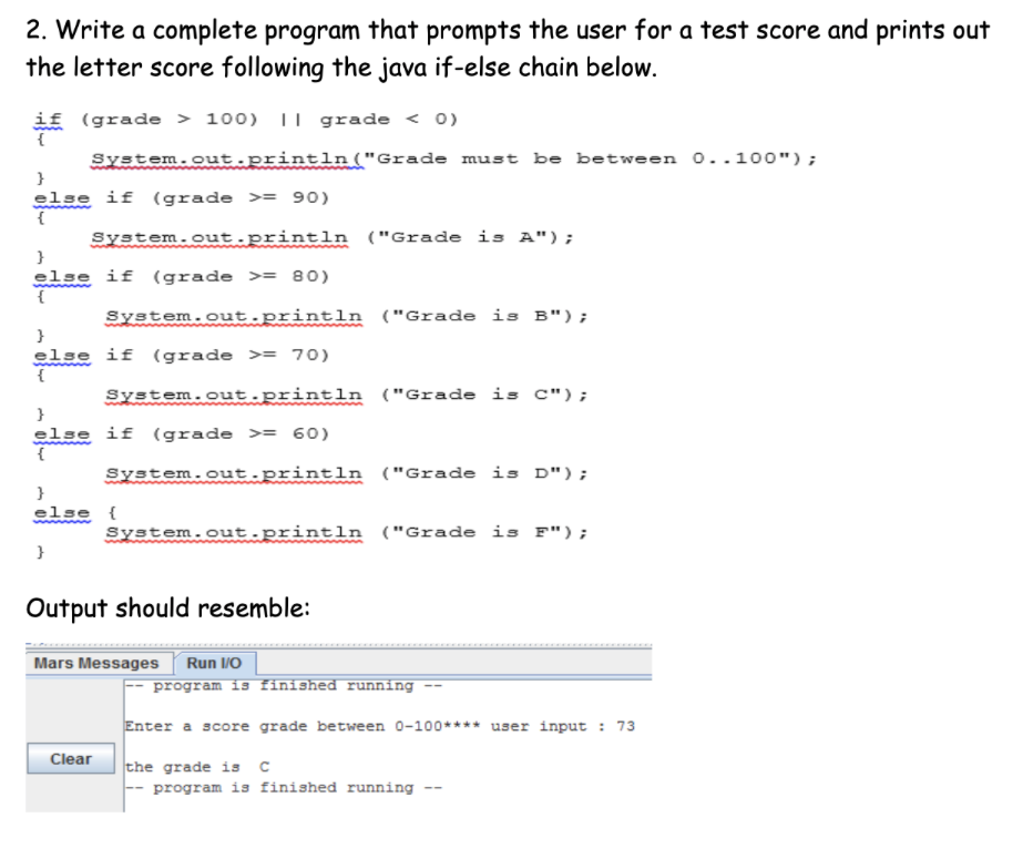 2. Write a complete program that prompts the user for a test score and prints out
the letter score following the java if-else chain below.
if (grade > 100) II grade < 0)
System.out println("Grade must be between o..100");
}
else if (grade >= 90)
System.out.println ("Grade is A");
else if (grade >= 80)
System.out.println ("Grade is B");
}
else if (grade >= 70)
System.out.println ("Grade is C");
}
else if (grade >= 60)
System.out.println ("Grade is D");
}
else {
System.out.println ("Grade is F");
}
Output should resemble:
Mars Messages
Run /O
program is finished running
Enter a score grade between 0-100**** user input : 73
Clear
the grade is c
program is finished running
--
