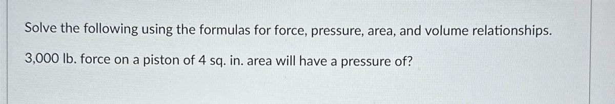 Solve the following using the formulas for force, pressure, area, and volume relationships.
3,000 lb. force on a piston of 4 sq. in. area will have a pressure of?