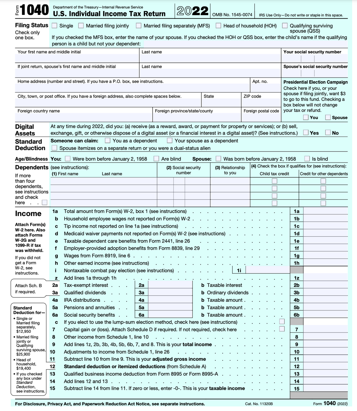 €1040
2022
Filing Status Single Married filing jointly Married filing separately (MFS)
Check only
one box.
Your first name and middle initial
If joint return, spouse's first name and middle initial
Home address (number and street). If you have a P.O. box, see instructions.
Foreign country name
City, town, or post office. If you have a foreign address, also complete spaces below.
If more
than four
dependents,
Department of the Treasury-Internal Revenue Service
U.S. Individual Income Tax Return
see instructions
and check
here
OMB No. 1545-0074 IRS Use Only-Do not write or staple in this space.
Head of household (HOH) Qualifying surviving
spouse (QSS)
If you checked the MFS box, enter the name of your spouse. If you checked the HOH or QSS box, enter the child's name if the qualifying
person is a child but not your dependent:
Income
Attach Form(s)
W-2 here. Also
attach Forms
W-2G and
1099-R if tax
was withheld.
Age/Blindness You: Were born before January 2, 1958
Dependents (see instructions):
(1) First name
If you did not
get a Form
W-2, see
instructions.
Attach Sch. B
if required.
Standard
Deduction for-
Single or
Married filing
separately,
$12,950
• Head of
household,
$19,400
Last name
Digital At any time during 2022, did you: (a) receive (as a reward, award, or payment for property or services); or (b) sell,
Assets exchange, gift, or otherwise dispose of a digital asset (or a financial interest in a digital asset)? (See instructions.)
Standard Someone can claim: You as a dependent Your spouse as a dependent
Deduction Spouse itemizes on a separate return or you were a dual-status alien
Last name
с
d
Last name
Z Add lines 1a through 1h
2a Tax-exempt interest
3a Qualified dividends
4a IRA distributions .
5a Pensions and annuities
7
• Married filing
8
9
jointly or
Qualifying
surviving spouse, 10
$25,900
11
12
• If you checked 13
any box under
Standard
Deduction,
14
15
see instructions.
State
Foreign province/state/county
1a
Total amount from Form(s) W-2, box 1 (see instructions)
b Household employee wages not reported on Form(s) W-2
Tip income not reported on line 1a (see instructions)
Medicaid waiver payments not reported on Form(s) W-2 (see instructions)
e Taxable dependent care benefits from Form 2441, line 26
f
Employer-provided adoption benefits from Form 8839, line 29
g Wages from Form 8919, line 6.
h Other earned income (see instructions)
i Nontaxable combat pay election (see instructions)
Are blind Spouse:
(2) Social security
number
ZIP code
1i
For Disclosure, Privacy Act, and Paperwork Reduction Act Notice, see separate instructions.
Apt. no.
2a
b Taxable interest
3a
b Ordinary dividends
4a
b Taxable amount
5a
b Taxable amount.
6a Social security benefits
6a
b Taxable amount.
с
If you elect to use the lump-sum election method, check here (see instructions)
Capital gain or (loss). Attach Schedule D if required. If not required, check here
Other income from Schedule 1, line 10
Add lines 1z, 2b, 3b, 4b, 5b, 6b, 7, and 8. This is your total income
Adjustments to income from Schedule 1, line 26
Subtract line 10 from line 9. This is your adjusted gross income
Standard deduction or itemized deductions (from Schedule A)
Qualified business income deduction from Form 8995 or Form 8995-A
Add lines 12 and 13.
Subtract line 14 from line 11. If zero or less, enter -0-. This is your taxable income
Your social security number
Foreign postal code your tax or refund.
You
Spouse's social security number
Presidential Election Campaign
Check here if you, or your
spouse if filing jointly, want $3
to go to this fund. Checking a
box below will not change
Cat. No. 11320B
Was born before January 2, 1958
Is blind
(3) Relationship (4) Check the box if qualifies for (see instructions):
to you
Child tax credit
Credit for other dependents
·☐☐
1a
브의의미르치며
1b
1c
1d
1e
1f
1g
1h
1z
2b
3b
4b
5b
6b
Yes
7
8
9
10
11
12
13
14
15
Spouse
No
Form 1040 (2022)