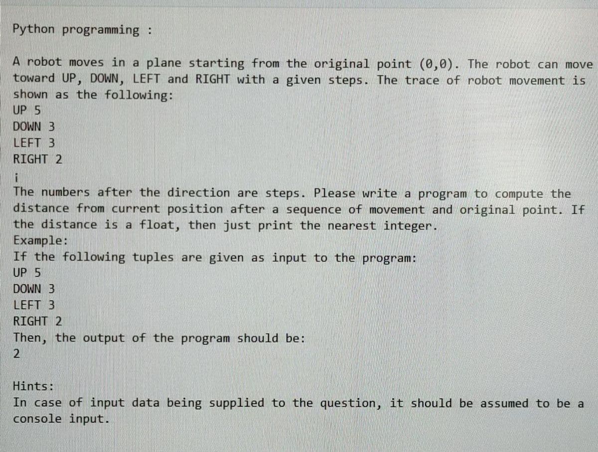 Python programming:
A robot moves in a plane starting from the original point (0,0). The robot can move
toward UP, DOWN, LEFT and RIGHT with a given steps. The trace of robot movement is
shown as the following:
UP 5
DOWN B
LEFT B
RIGHT 2
i
The numbers after the direction are steps. Please write a program to compute the
distance from current position after a sequence of movement and original point. If
the distance is a float, then just print the nearest integer.
Example:
If the following tuples are given as input to the program:
UP 5
DOWN 3
LEFT 3
RIGHT 2
Then, the output of the program should be:
2
Hints:
In case of input data being supplied to the question, it should be assumed to be a
console input.