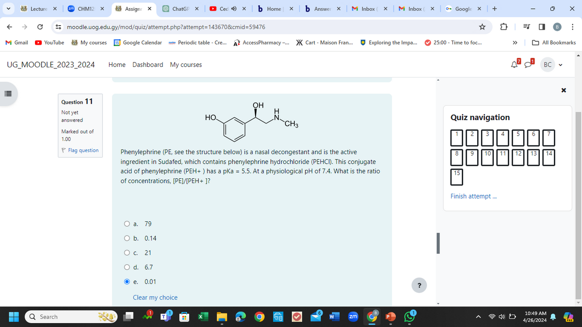 Lecture X
zm CHM12 x
Assign X
ChatGP X
Cedxb Home xb Answer X M Inbox ( X
M Inbox ( X
Google x |
←
→
Cmoodle.uog.edu.gy/mod/quiz/attempt.php?attempt=143670&cmid=59476
M Gmail
YouTube
My courses 15 Google Calendar
Periodic table - Cre...
AccessPharmacy -... Cart Maison Fran...
Exploring the Impa...
25:00 - Time to foc...
UG_MOODLE 2023 2024
Home Dashboard My courses
Search
Question 11
Not yet
answered
Marked out of
1.00
Flag question
OH
HO
CH₂
Phenylephrine (PE, see the structure below) is a nasal decongestant and is the active
ingredient in Sudafed, which contains phenylephrine hydrochloride (PEHCI). This conjugate
acid of phenylephrine (PEH+) has a pKa = 5.5. At a physiological pH of 7.4. What is the ratio
of concentrations, [PE]/[PEH+]?
O a. 79
O b. 0.14
○ c. 21
O d. 6.7
○ ○
e. 0.01
Clear my choice
ZM
?
= ☑
-
0
В
>> All Bookmarks
Quiz navigation
2
3
5
6
15
BC
10
12
13
14
Finish attempt...
10:49 AM
4/26/2024
