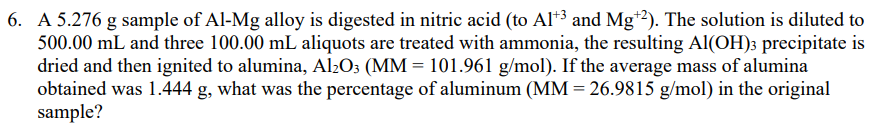 6. A 5.276 g sample of Al-Mg alloy is digested in nitric acid (to Al*3 and Mg*?). The solution is diluted to
500.00 mL and three 100.00 mL aliquots are treated with ammonia, the resulting Al(OH)3 precipitate is
dried and then ignited to alumina, Al2O; (MM = 101.961 g/mol). If the average mass of alumina
obtained was 1.444 g, what was the percentage of aluminum (MM = 26.9815 g/mol) in the original
sample?
