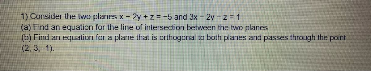 1) Consider the two planes x 2y + z = -5 and 3x - 2y - z = 1
(a) Find an equation for the line of intersection between the two planes.
(b) Find an equation for a plane that is orthogonal to both planes and passes through the point
(2, 3,-1).
