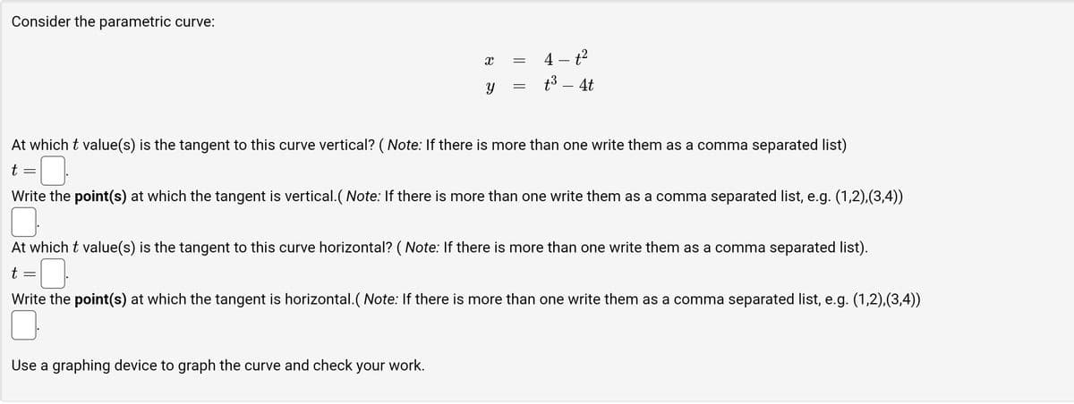 Consider the parametric curve:
X
Y
Use a graphing device to graph the curve and check your work.
=
=
4-t²
t³ – 4t
At which t value(s) is the tangent to this curve vertical? (Note: If there is more than one write them as a comma separated list)
t =
Write the point(s) at which the tangent is vertical.(Note: If there is more than one write them as a comma separated list, e.g. (1,2),(3,4))
At which t value(s) is the tangent to this curve horizontal? (Note: If there is more than one write them as a comma separated list).
t
Write the point(s) at which the tangent is horizontal. (Note: If there is more than one write them as a comma separated list, e.g. (1,2),(3,4))