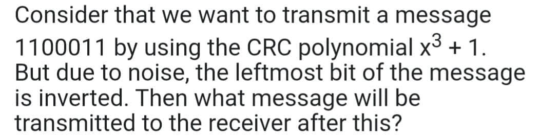Consider that we want to transmit a message
1100011 by using the CRC polynomial x³ + 1.
But due to noise, the leftmost bit of the message
is inverted. Then what message will be
transmitted to the receiver after this?