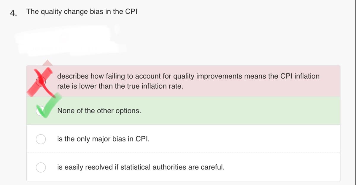 4.
The quality change bias in the CPI
describes how failing to account for quality improvements means the CPI inflation
rate is lower than the true inflation rate.
None of the other options.
is the only major bias in CPI.
is easily resolved if statistical authorities are careful.