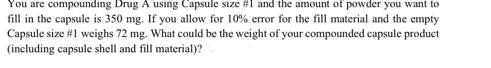 You are compounding Drug A using Capsule size #1 and the amount of powder you want to
fill in the capsule is 350 mg. If you allow for 10% error for the fill material and the empty
Capsule size #1 weighs 72 mg. What could be the weight of your compounded capsule product
(including capsule shell and fill material)?