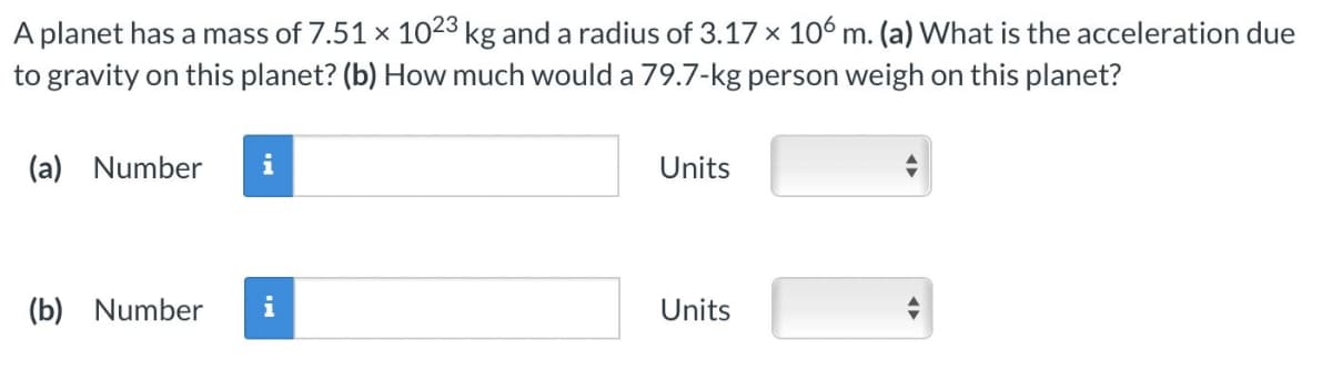 A planet has a mass of 7.51 x 1023 kg and a radius of 3.17 x 106 m. (a) What is the acceleration due
to gravity on this planet? (b) How much would a 79.7-kg person weigh on this planet?
(a) Number
(b) Number
i
Units
Units
←►