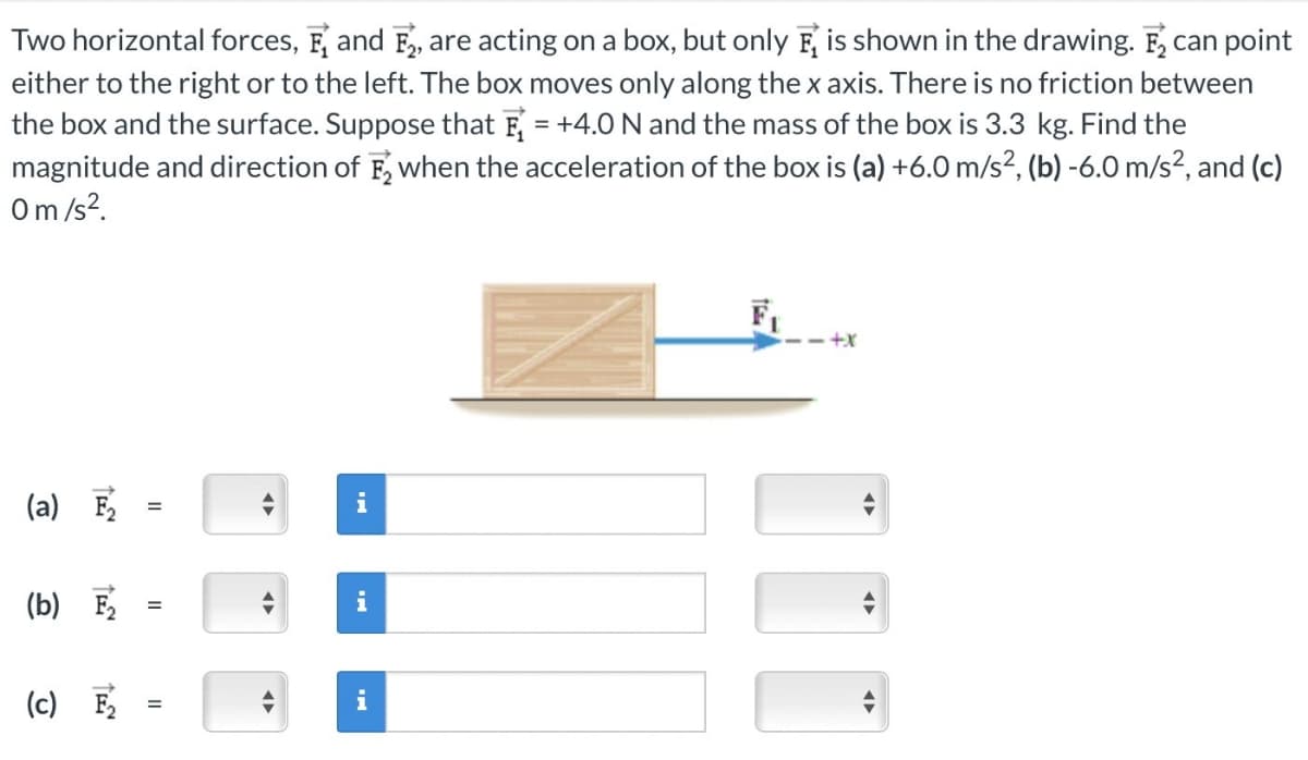 Two horizontal forces, F and F, are acting on a box, but only is shown in the drawing. F₂ can point
either to the right or to the left. The box moves only along the x axis. There is no friction between
the box and the surface. Suppose that E₁ = +4.0 N and the mass of the box is 3.3 kg. Find the
magnitude and direction of F₂ when the acceleration of the box is (a) +6.0 m/s², (b) -6.0 m/s², and (c)
0 m/s².
(a) F₂
(b) F₂
(c) F₂
=
=
=
►
➜
i
i
+X