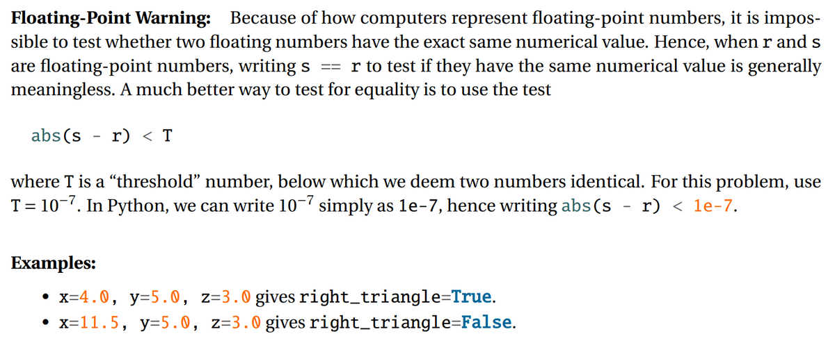 Floating-Point Warning: Because of how computers represent floating-point numbers, it is impos-
sible to test whether two floating numbers have the exact same numerical value. Hence, when r and s
are floating-point numbers, writing s
meaningless. A much better way to test for equality is to use the test
r to test if they have the same numerical value is generally
=3=
abs(s
r) < T
where T is a "threshold" number, below which we deem two numbers identical. For this problem, use
T = 10-7. In Python, we can write 10- simply as le-7, hence writing abs(s - r) < 1e-7.
%3D
Examples:
• x=4.0, y=5.0, z=3.0 gives right_triangle=True.
• x=11.5, y=5.0, z=3.0 gives right_triangle=False.
