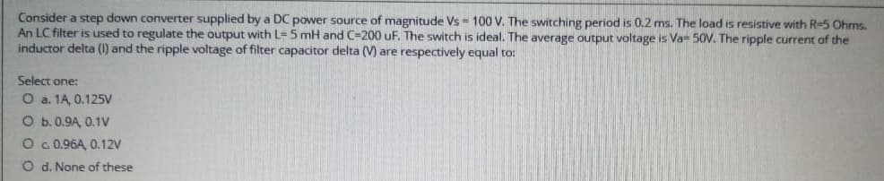 Consider a step down converter supplied by a DC power source of magnitude Vs = 100 V. The switching period is 0.2 ms. The load is resistive with R-5 Ohms.
An LC filter is used to regulate the output with L- 5 mH and C-200 uF. The switch is ideal. The average output voltage is Va= 50V. The ripple current of the
inductor delta (1) and the ripple voltage of filter capacitor delta (V) are respectively equal to:
Select one:
O a. 1A, 0.125V
O b. 0.9A, 0.1V
O c. 0.96A, 0.12V
O d. None of these