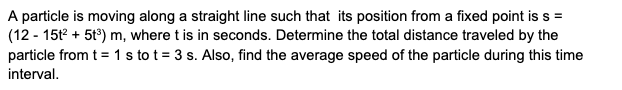 A particle is moving along a straight line such that its position from a fixed point is s =
(12 - 15t + 5t°) m, where t is in seconds. Determine the total distance traveled by the
particle from t = 1 s to t = 3 s. Also, find the average speed of the particle during this time
interval.
