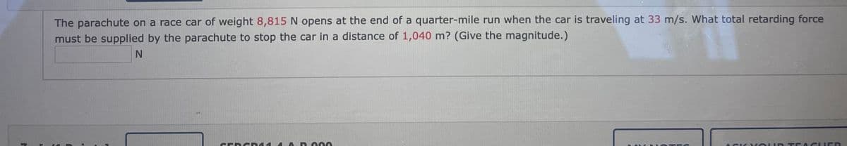 The parachute on a race car of weight 8,815 N opens at the end of a quarter-mile run when the car is traveling at 33 m/s. What total retarding force
must be supplied by the parachute to stop the car in a distance of 1,040 m? (Give the magnitude.)
CERC D14
4 A D 000
