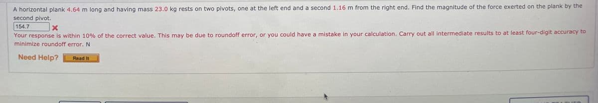 A horizontal plank 4.64 m long and having mass 23.0 kg rests on two pivots, one at the left end and a second 1.16 m from the right end. Find the magnitude of the force exerted on the plank by the
second pivot.
154.7
Your response is within 10% of the correct value. This may be due to roundoff error, or you could have a mistake in your calculation. Carry out all intermediate results to at least four-digit accuracy to
minimize roundoff error. N
Need Help?
Read It
