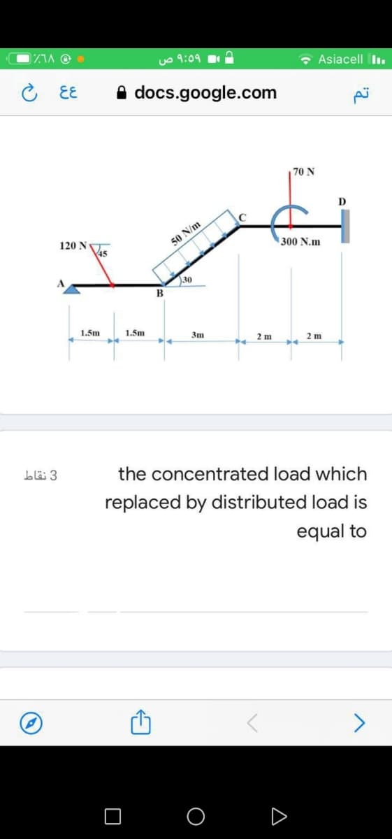 DZIA Oe
Le 9:09
• Asiacell Iı.
こ EE
A docs.google.com
70 N
D
120 N
45
50 N/m
300 N.m
30
1.5m
1.5m
3m
2 m
2 m
blä 3
the concentrated load which
replaced by distributed load is
equal to
A
