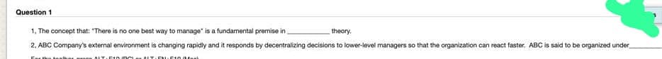 Question 1
1. The concept that: "There is no one best way to manage" is a fundamental premise in
theory.
2. ABC Company's external environment is changing rapidly and it responds by decentralizing decisions to lower-level managers so that the organization can react faster. ABC is said to be organized under
For the toalhar
ALT 510URO ALT-EN-E10 Ma