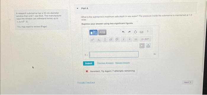 Aresearch submarine has a 20-cm-diameter
window that is 8.7 cmn thick. The manufacturer
says the window can withstand forces up to
1.210 N
You may want to review (Page).
Part A
What is the submarine's maximum sale depth in sea water? The pressure inside the submarine is maintained at 1.0
atm.
Express your answer using two significant figures
ἘΠΙ ΑΣΦ
4
√x √x X
Submit Prevs Anatrs BestA
Prood Feedback
18 100
x Incorrect; Try Again: 7 attempts remaining
?
X-10
C
2.
m
Next >