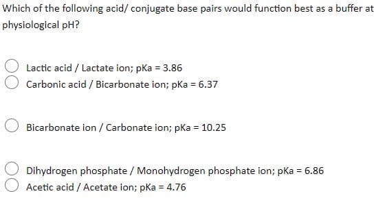 Which of the following acid/ conjugate base pairs would function best as a buffer at
physiological pH?
Lactic acid / Lactate ion; pka = 3.86
Carbonic acid / Bicarbonate ion; pka = 6.37
Bicarbonate ion / Carbonate ion; pKa = 10.25
Dihydrogen phosphate / Monohydrogen phosphate ion; pKa = 6.86
Acetic acid / Acetate ion; pka = 4.76
