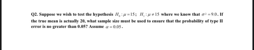 Q2. Suppose we wish to test the hypothesis H₁ :u=15; H₁:μ#15 where we know that o² = 9.0. If
the true mean is actually 20, what sample size must be used to ensure that the probability of type II
error is no greater than 0.05? Assume a = 0.05.