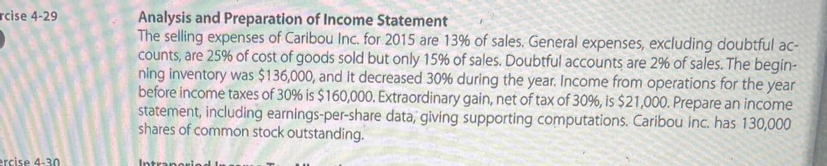 rcise 4-29
ercise 4-30
Analysis and Preparation of Income Statement
The selling expenses of Caribou Inc. for 2015 are 13% of sales. General expenses, excluding doubtful ac-
counts, are 25% of cost of goods sold but only 15% of sales. Doubtful accounts are 2% of sales. The begin-
ning inventory was $136,000, and it decreased 30% during the year. Income from operations for the year
before income taxes of 30% is $160,000. Extraordinary gain, net of tax of 30%, is $21,000. Prepare an income
statement, including earnings-per-share data, giving supporting computations. Caribou Inc. has 130,000
shares of common stock outstanding.
Intraperiod In