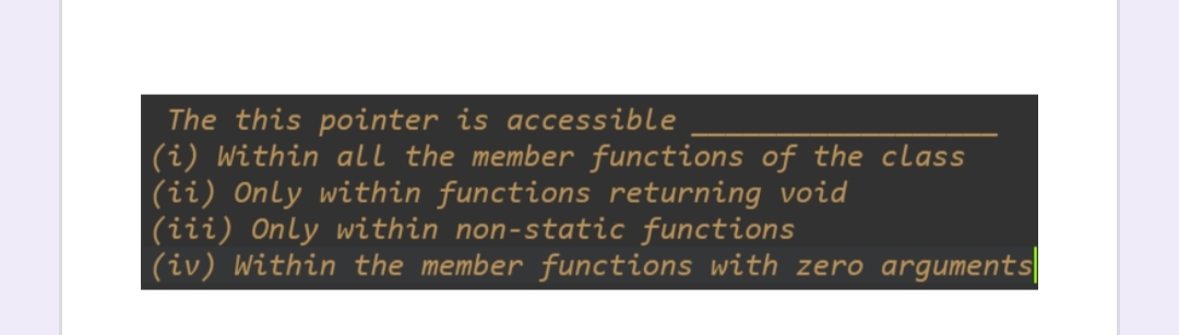 The this pointer is accessible
(i) Within all the member functions of the class
(ii) Only within functions returning void
(iii) Only within non-static functions
(iv) Within the member functions with zero arguments