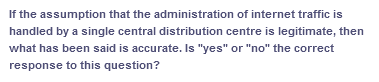 If the assumption that the administration of internet traffic is
handled by a single central distribution centre is legitimate, then
what has been said is accurate. Is "yes" or "no" the correct
response to this question?