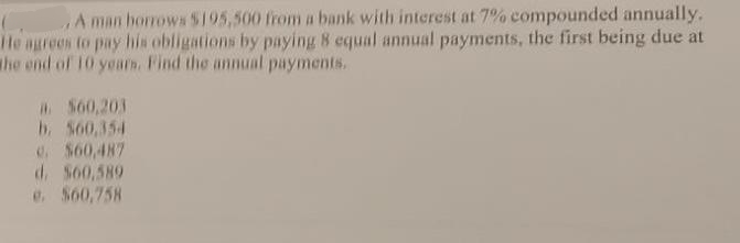A man borrows S195,500 from a bank with interest at 7% compounded annually.
He agrees to pay his obligations by paying 8 equal annual payments, the first being due at
the end of 10 yearh. Find the annual payments.
S60,203
b. S60,354
4. $60,487
d. S60,589
e. $60,758
