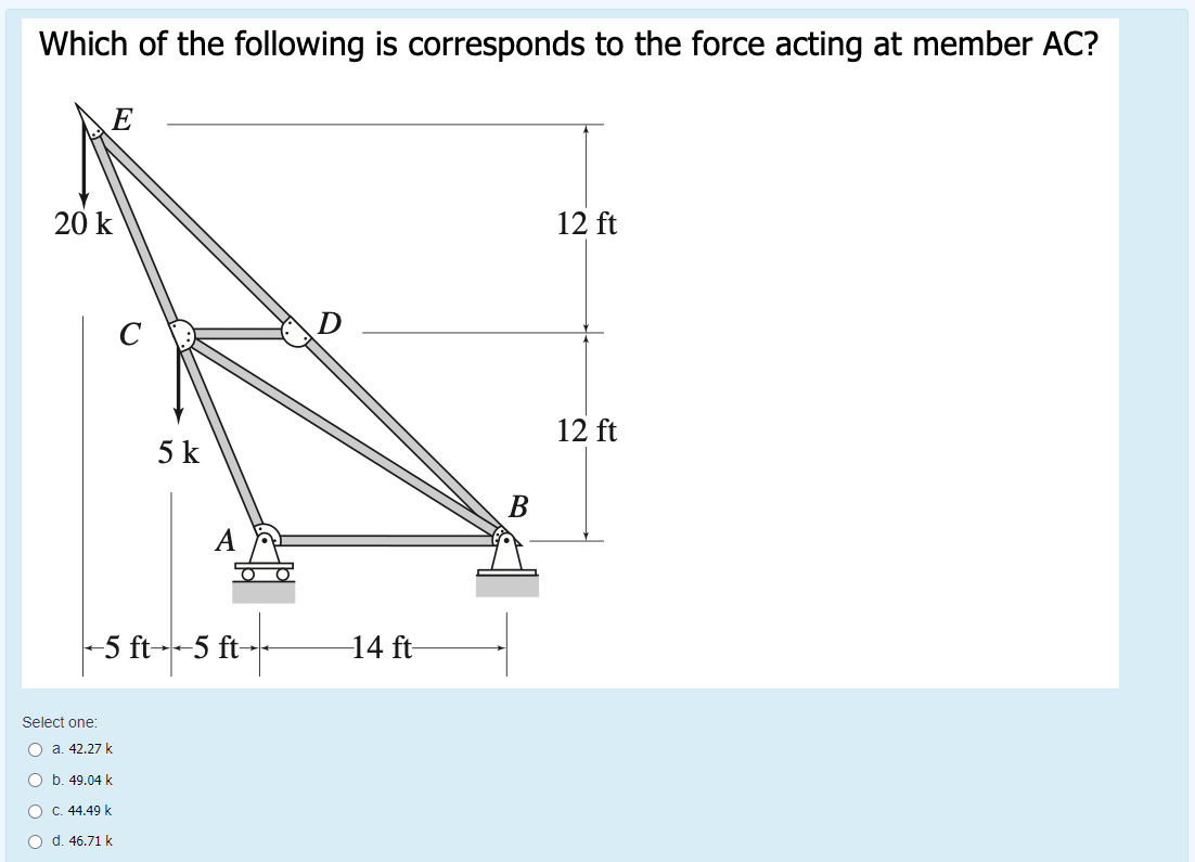 Which of the following is corresponds to the force acting at member AC?
E
20 k
12 ft
12 ft
5 k
В
-5 ft--5 ft-
14 ft-
Select one:
O a. 42.27 k
O b. 49.04 k
C. 44.49 k
O d. 46.71 k
